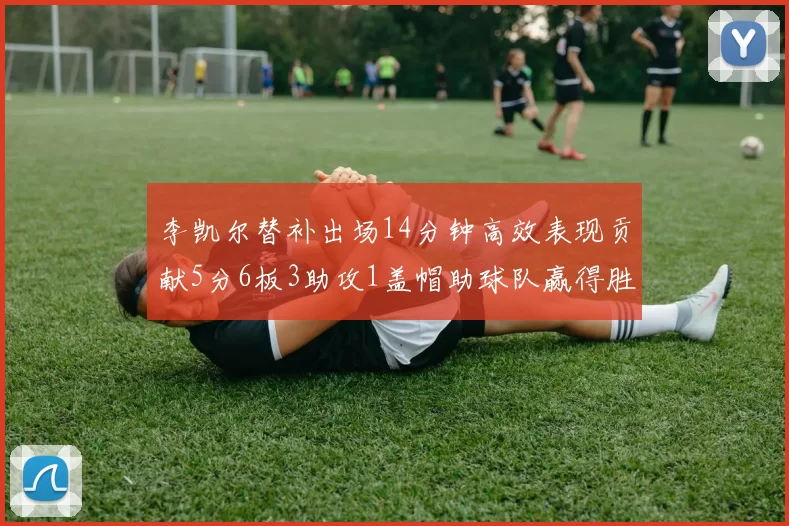 李凯尔替补出场14分钟高效表现贡献5分6板3助攻1盖帽助球队赢得胜利