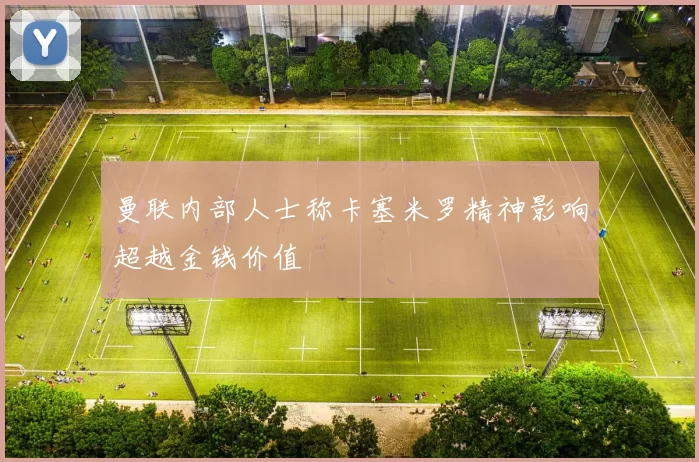 曼联内部人士称卡塞米罗精神影响超越金钱价值