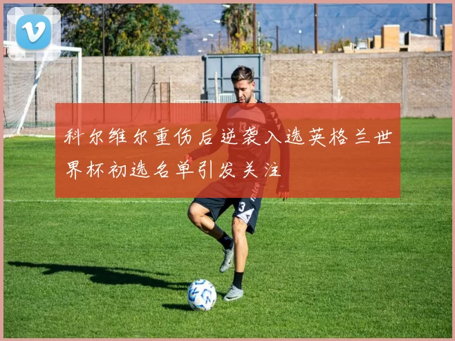 科尔维尔重伤后逆袭入选英格兰世界杯初选名单引发关注