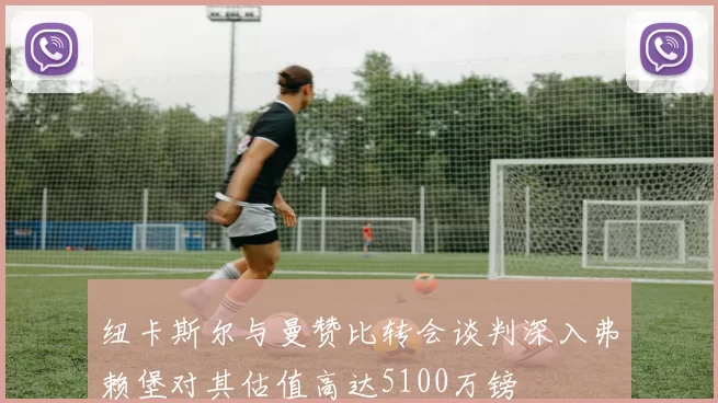 纽卡斯尔与曼赞比转会谈判深入弗赖堡对其估值高达5100万镑