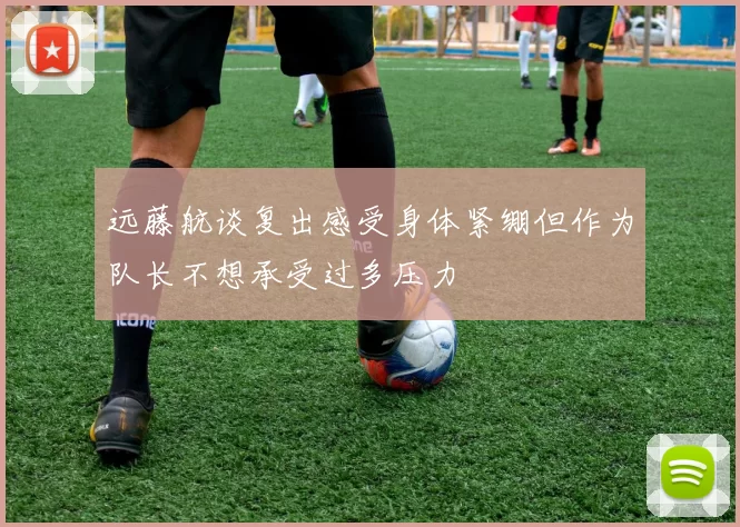 远藤航谈复出感受身体紧绷但作为队长不想承受过多压力