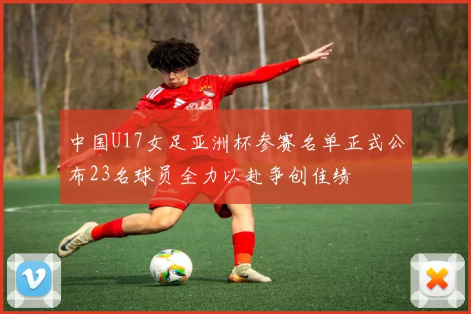 中国U17女足亚洲杯参赛名单正式公布23名球员全力以赴争创佳绩