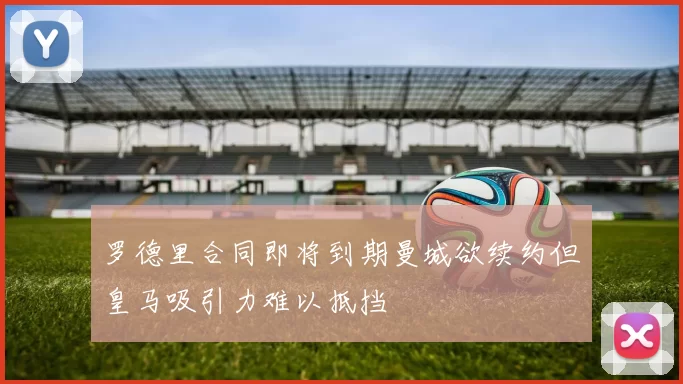 罗德里合同即将到期曼城欲续约但皇马吸引力难以抵挡