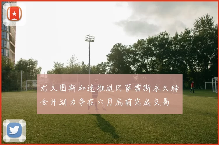 尤文图斯加速推进冈萨雷斯永久转会计划力争在六月底前完成交易