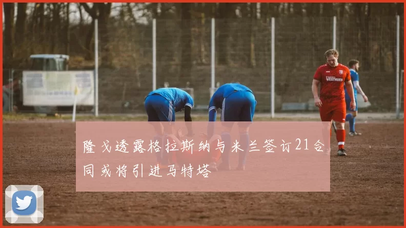隆戈透露格拉斯纳与米兰签订21合同或将引进马特塔