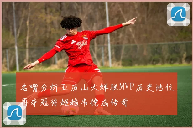 名嘴分析亚历山大蝉联MVP历史地位再夺冠将超越韦德成传奇