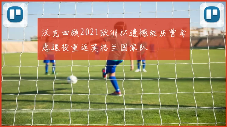 沃克回顾2021欧洲杯遗憾经历曾考虑退役重返英格兰国家队
