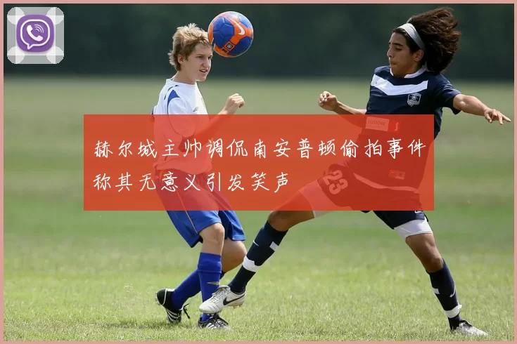 赫尔城主帅调侃南安普顿偷拍事件称其无意义引发笑声