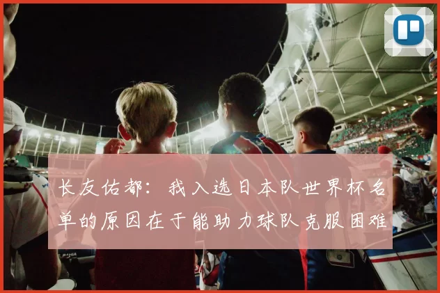长友佑都：我入选日本队世界杯名单的原因在于能助力球队克服困难