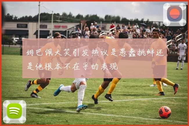 姆巴佩大笑引发热议是愚蠢挑衅还是他根本不在乎的表现