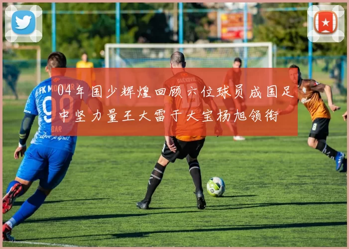 04年国少辉煌回顾六位球员成国足中坚力量王大雷于大宝杨旭领衔
