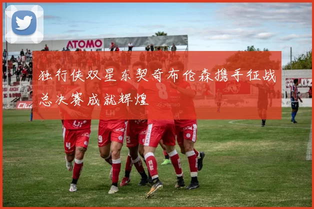 独行侠双星东契奇布伦森携手征战总决赛成就辉煌