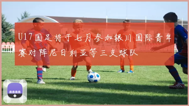 U17国足将于七月参加银川国际青年赛对阵尼日利亚等三支球队