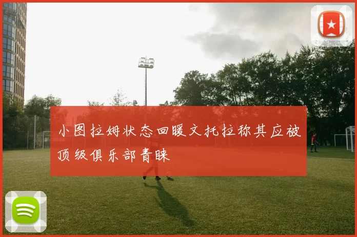 小图拉姆状态回暖文托拉称其应被顶级俱乐部青睐