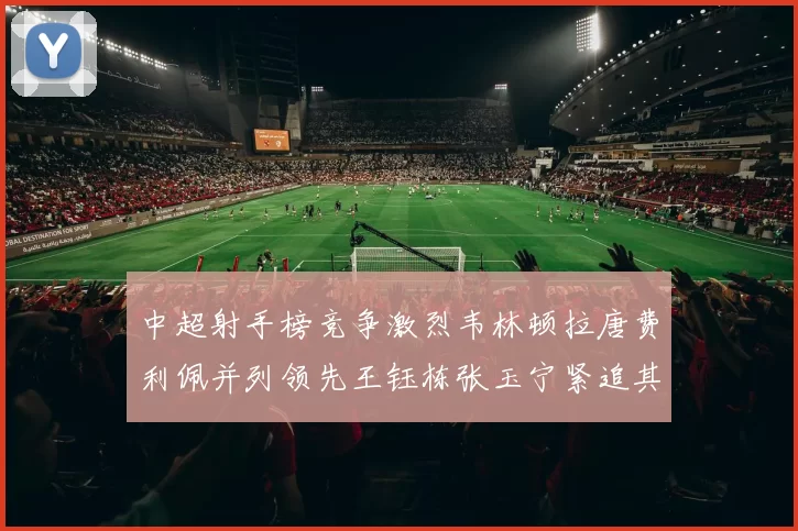 中超射手榜竞争激烈韦林顿拉唐费利佩并列领先王钰栋张玉宁紧追其后