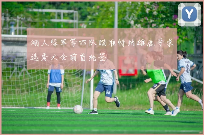 湖人绿军等四队瞄准特纳雄鹿寻求选秀大会前首轮签