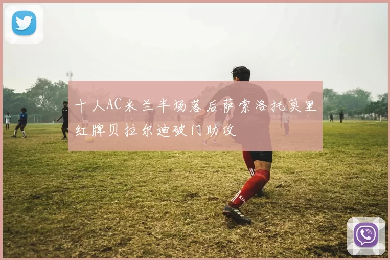 十人AC米兰半场落后萨索洛托莫里红牌贝拉尔迪破门助攻