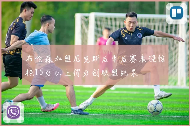 布伦森加盟尼克斯后季后赛表现惊艳15分以上得分创联盟纪录